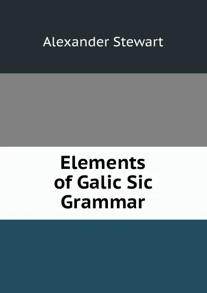 Обложка книги Elements of Galic Sic Grammar, Alexander Stewart