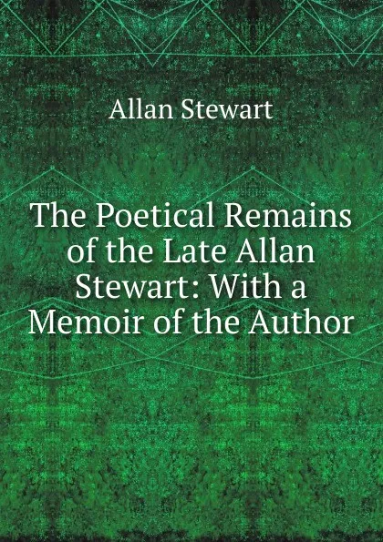 Обложка книги The Poetical Remains of the Late Allan Stewart: With a Memoir of the Author, Allan Stewart