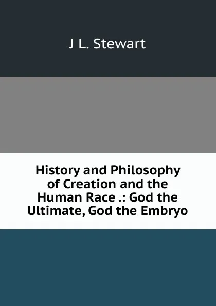 Обложка книги History and Philosophy of Creation and the Human Race .: God the Ultimate, God the Embryo, J L. Stewart