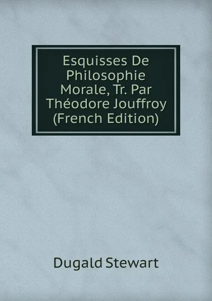 Обложка книги Esquisses De Philosophie Morale, Tr. Par Theodore Jouffroy (French Edition), Stewart Dugald