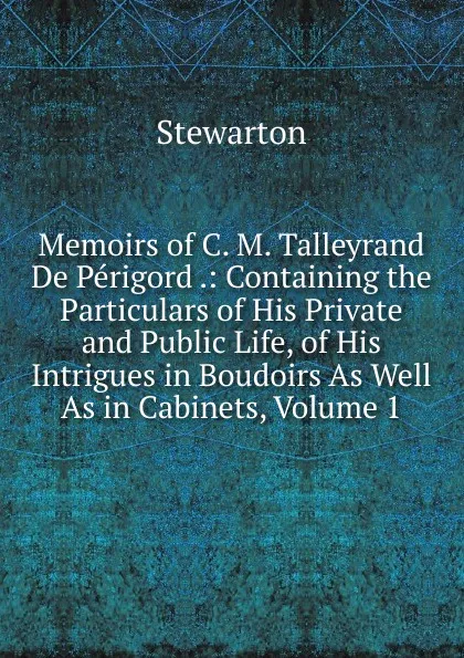 Обложка книги Memoirs of C. M. Talleyrand De Perigord .: Containing the Particulars of His Private and Public Life, of His Intrigues in Boudoirs As Well As in Cabinets, Volume 1, Stewarton