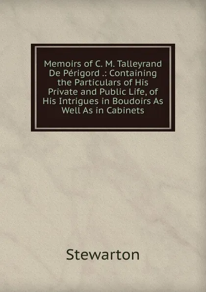 Обложка книги Memoirs of C. M. Talleyrand De Perigord .: Containing the Particulars of His Private and Public Life, of His Intrigues in Boudoirs As Well As in Cabinets, Stewarton