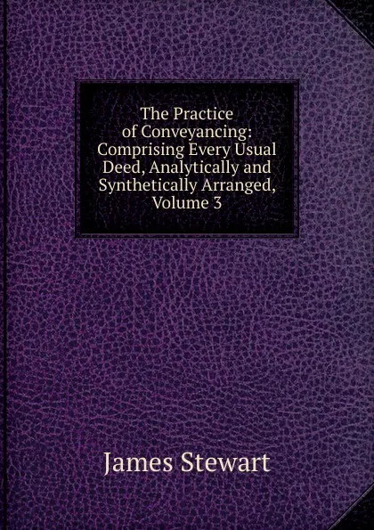 Обложка книги The Practice of Conveyancing: Comprising Every Usual Deed, Analytically and Synthetically Arranged, Volume 3, James Stewart