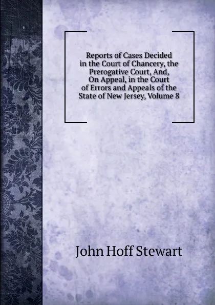 Обложка книги Reports of Cases Decided in the Court of Chancery, the Prerogative Court, And, On Appeal, in the Court of Errors and Appeals of the State of New Jersey, Volume 8, John Hoff Stewart