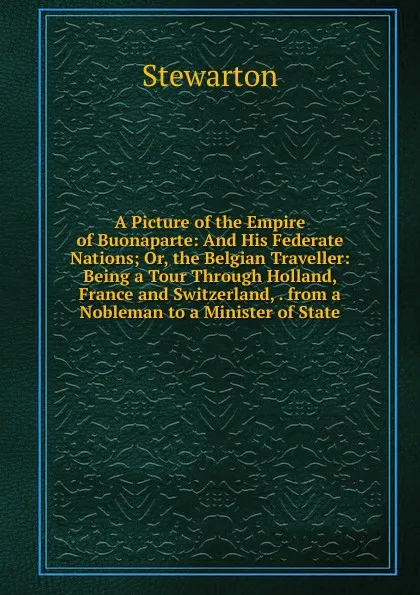 Обложка книги A Picture of the Empire of Buonaparte: And His Federate Nations; Or, the Belgian Traveller: Being a Tour Through Holland, France and Switzerland, . from a Nobleman to a Minister of State, Stewarton