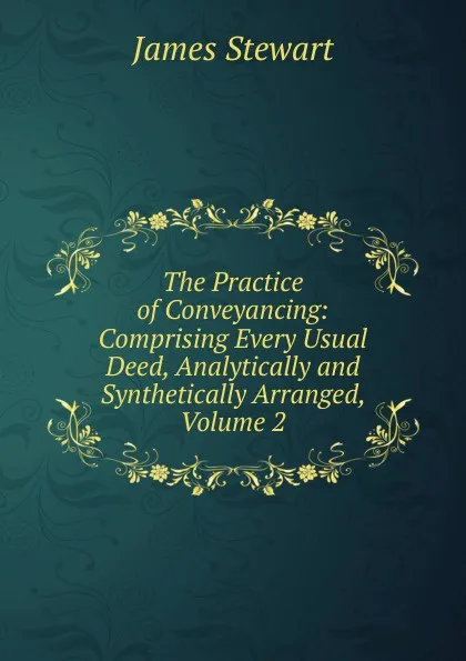 Обложка книги The Practice of Conveyancing: Comprising Every Usual Deed, Analytically and Synthetically Arranged, Volume 2, James Stewart