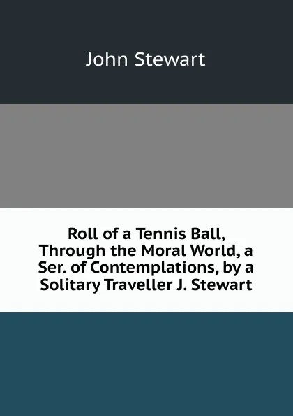 Обложка книги Roll of a Tennis Ball, Through the Moral World, a Ser. of Contemplations, by a Solitary Traveller J. Stewart., John Stewart