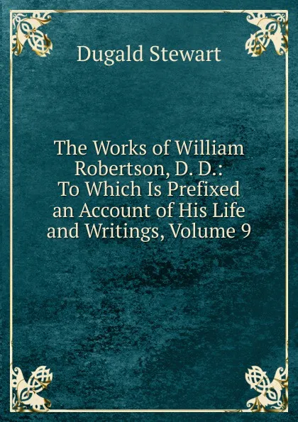 Обложка книги The Works of William Robertson, D. D.: To Which Is Prefixed an Account of His Life and Writings, Volume 9, Stewart Dugald