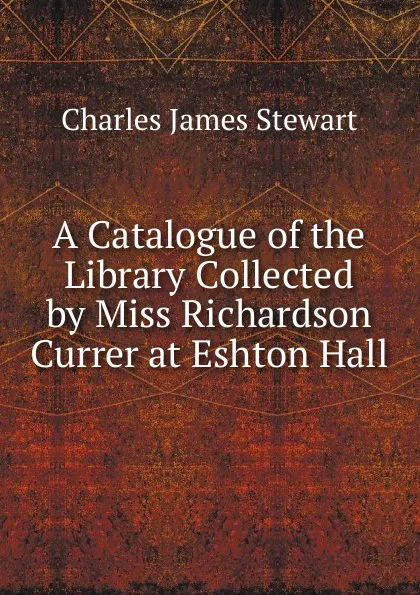 Обложка книги A Catalogue of the Library Collected by Miss Richardson Currer at Eshton Hall, Charles James Stewart