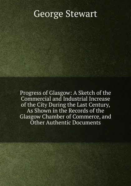 Обложка книги Progress of Glasgow: A Sketch of the Commercial and Industrial Increase of the City During the Last Century, As Shown in the Records of the Glasgow Chamber of Commerce, and Other Authentic Documents, George Stewart