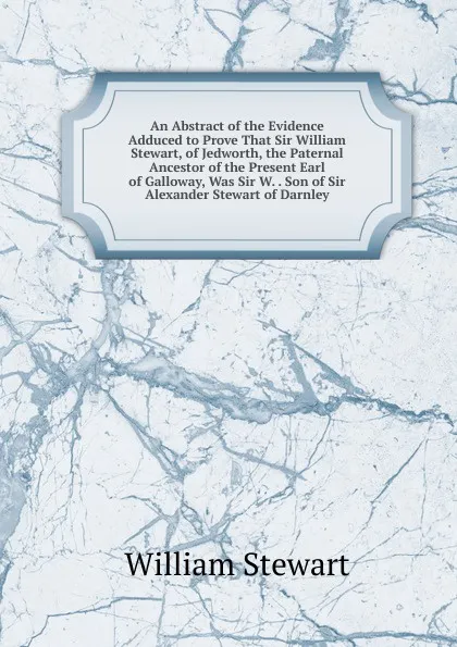 Обложка книги An Abstract of the Evidence Adduced to Prove That Sir William Stewart, of Jedworth, the Paternal Ancestor of the Present Earl of Galloway, Was Sir W. . Son of Sir Alexander Stewart of Darnley, William Stewart