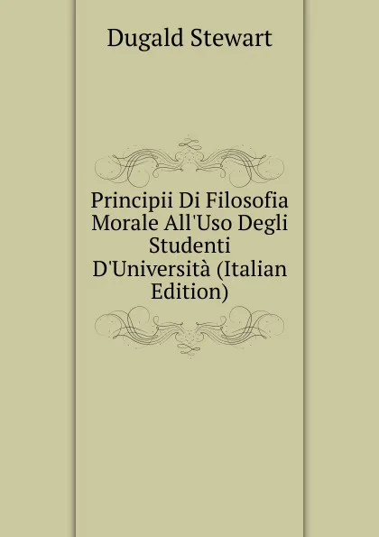 Обложка книги Principii Di Filosofia Morale All.Uso Degli Studenti D.Universita (Italian Edition), Stewart Dugald