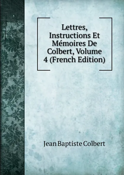 Обложка книги Lettres, Instructions Et Memoires De Colbert, Volume 4 (French Edition), Jean Baptiste Colbert