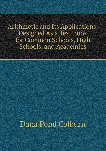 Обложка книги Arithmetic and Its Applications: Designed As a Text Book for Common Schools, High Schools, and Academies, Dana Pond Colburn