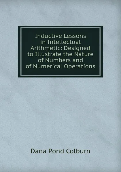 Обложка книги Inductive Lessons in Intellectual Arithmetic: Designed to Illustrate the Nature of Numbers and of Numerical Operations, Dana Pond Colburn