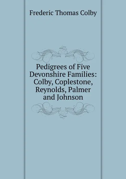 Обложка книги Pedigrees of Five Devonshire Families: Colby, Coplestone, Reynolds, Palmer and Johnson, Frederic Thomas Colby