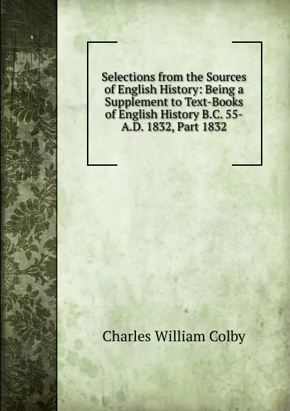 Обложка книги Selections from the Sources of English History: Being a Supplement to Text-Books of English History B.C. 55-A.D. 1832, Part 1832, Charles William Colby