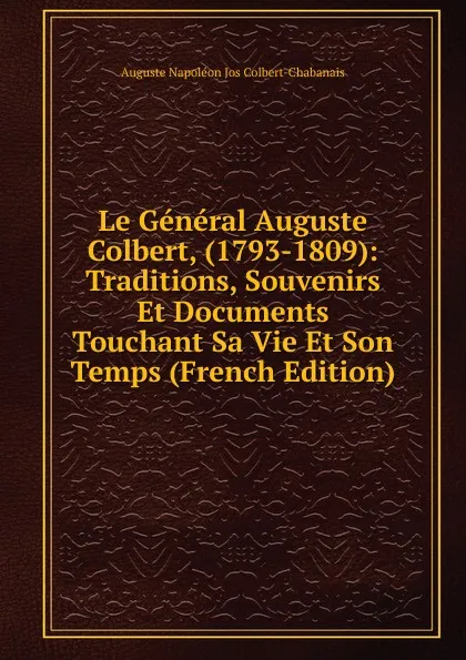 Обложка книги Le General Auguste Colbert, (1793-1809): Traditions, Souvenirs Et Documents Touchant Sa Vie Et Son Temps (French Edition), Auguste Napoléon Jos Colbert-Chabanais