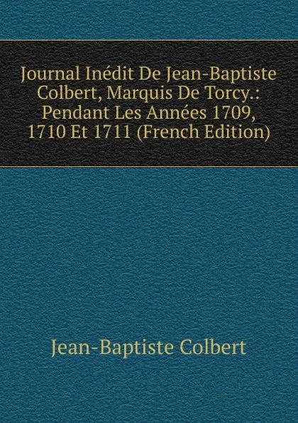 Обложка книги Journal Inedit De Jean-Baptiste Colbert, Marquis De Torcy.: Pendant Les Annees 1709, 1710 Et 1711 (French Edition), Jean-Baptiste Colbert