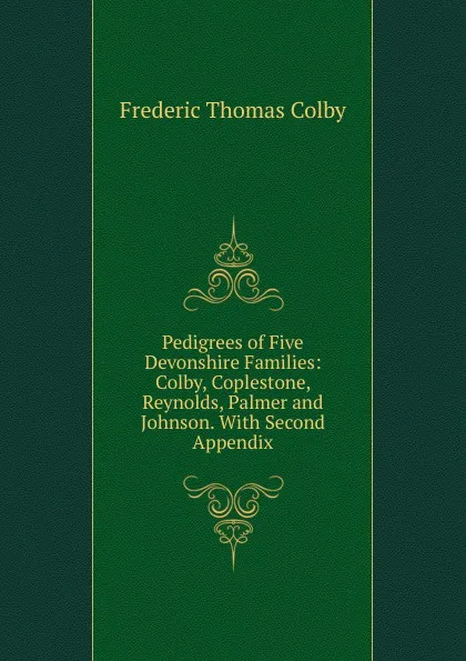 Обложка книги Pedigrees of Five Devonshire Families: Colby, Coplestone, Reynolds, Palmer and Johnson. With Second Appendix, Frederic Thomas Colby