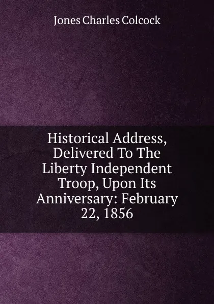 Обложка книги Historical Address, Delivered To The Liberty Independent Troop, Upon Its Anniversary: February 22, 1856, Jones Charles Colcock