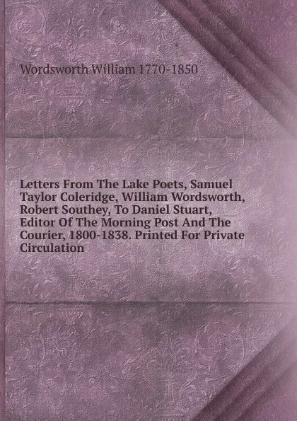 Обложка книги Letters From The Lake Poets, Samuel Taylor Coleridge, William Wordsworth, Robert Southey, To Daniel Stuart, Editor Of The Morning Post And The Courier, 1800-1838. Printed For Private Circulation, Wordsworth William