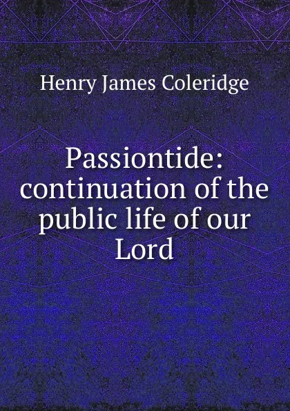 Обложка книги Passiontide: continuation of the public life of our Lord, Henry James Coleridge