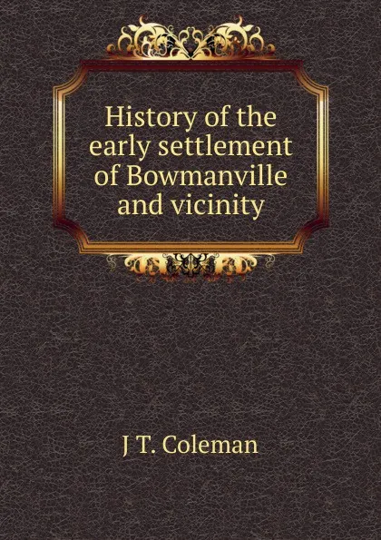 Обложка книги History of the early settlement of Bowmanville and vicinity, J T. Coleman