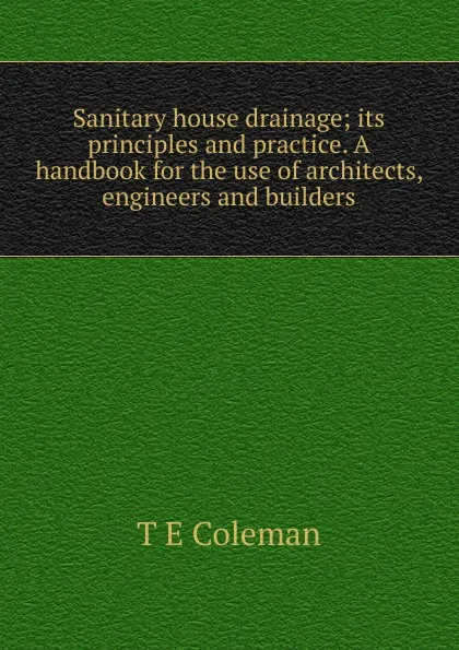 Обложка книги Sanitary house drainage; its principles and practice. A handbook for the use of architects, engineers and builders, T E Coleman