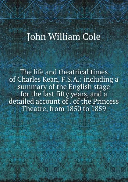Обложка книги The life and theatrical times of Charles Kean, F.S.A.: including a summary of the English stage for the last fifty years, and a detailed account of . of the Princess Theatre, from 1850 to 1859, John William Cole