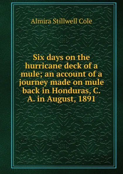 Обложка книги Six days on the hurricane deck of a mule; an account of a journey made on mule back in Honduras, C.A. in August, 1891, Almira Stillwell Cole