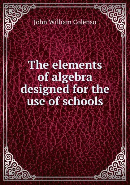 Обложка книги The elements of algebra designed for the use of schools, John William Colenso