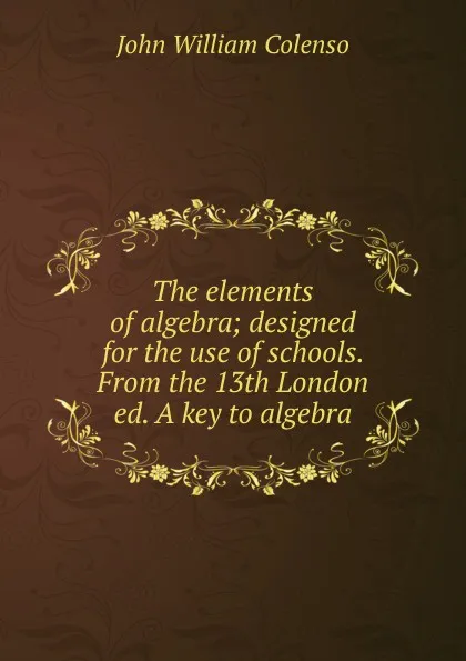 Обложка книги The elements of algebra; designed for the use of schools. From the 13th London ed. A key to algebra, John William Colenso