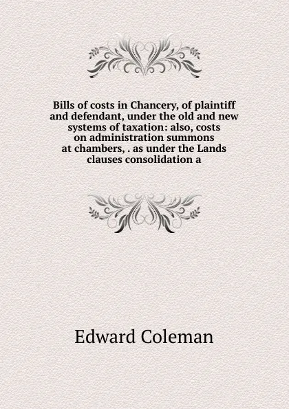 Обложка книги Bills of costs in Chancery, of plaintiff and defendant, under the old and new systems of taxation: also, costs on administration summons at chambers, . as under the Lands clauses consolidation a, Edward Coleman