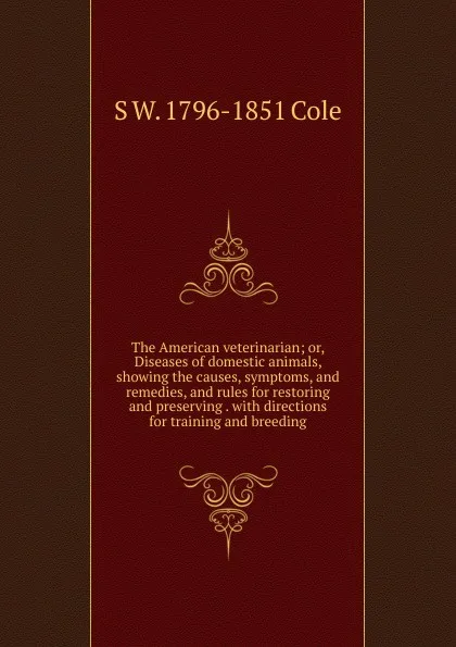 Обложка книги The American veterinarian; or, Diseases of domestic animals, showing the causes, symptoms, and remedies, and rules for restoring and preserving . with directions for training and breeding, S W. 1796-1851 Cole