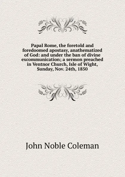 Обложка книги Papal Rome, the foretold and foredoomed apostasy, anathematized of God: and under the ban of divine excommunication; a sermon preached in Ventnor Church, Isle of Wight, Sunday, Nov. 24th, 1850, John Noble Coleman