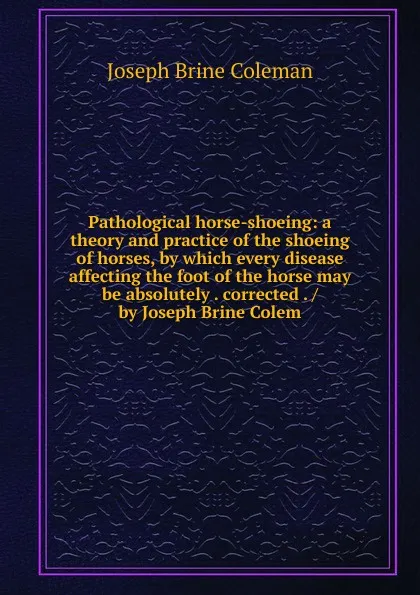 Обложка книги Pathological horse-shoeing: a theory and practice of the shoeing of horses, by which every disease affecting the foot of the horse may be absolutely . corrected . / by Joseph Brine Colem, Joseph Brine Coleman