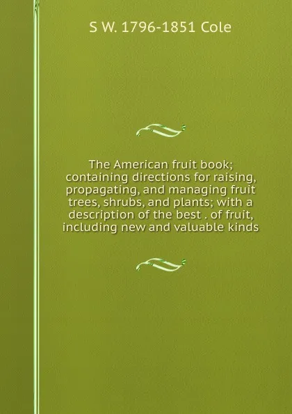 Обложка книги The American fruit book; containing directions for raising, propagating, and managing fruit trees, shrubs, and plants; with a description of the best . of fruit, including new and valuable kinds, S W. 1796-1851 Cole