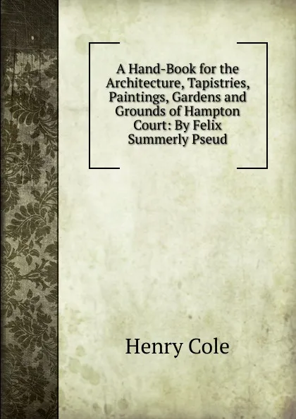 Обложка книги A Hand-Book for the Architecture, Tapistries, Paintings, Gardens and Grounds of Hampton Court: By Felix Summerly Pseud., Henry Cole