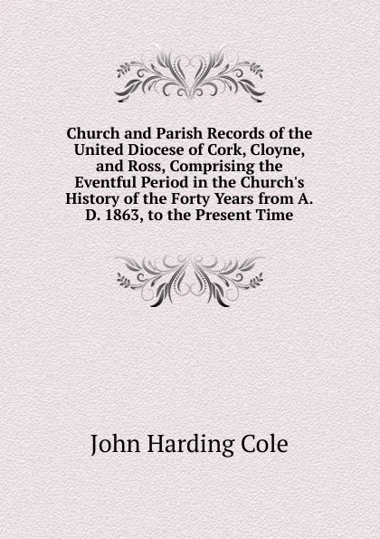 Обложка книги Church and Parish Records of the United Diocese of Cork, Cloyne, and Ross, Comprising the Eventful Period in the Church.s History of the Forty Years from A.D. 1863, to the Present Time, John Harding Cole