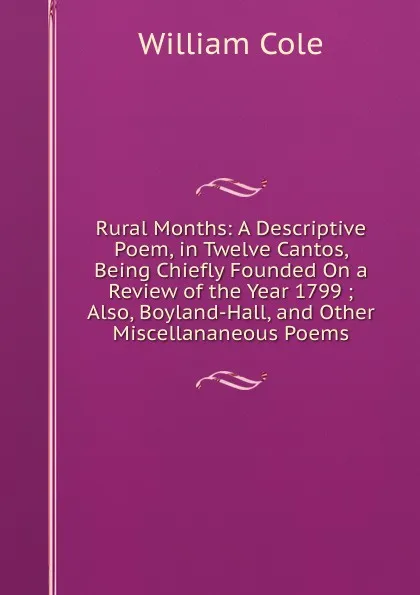 Обложка книги Rural Months: A Descriptive Poem, in Twelve Cantos, Being Chiefly Founded On a Review of the Year 1799 ; Also, Boyland-Hall, and Other Miscellananeous Poems, William Cole