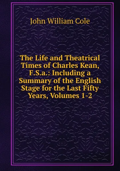 Обложка книги The Life and Theatrical Times of Charles Kean, F.S.a.: Including a Summary of the English Stage for the Last Fifty Years, Volumes 1-2, John William Cole