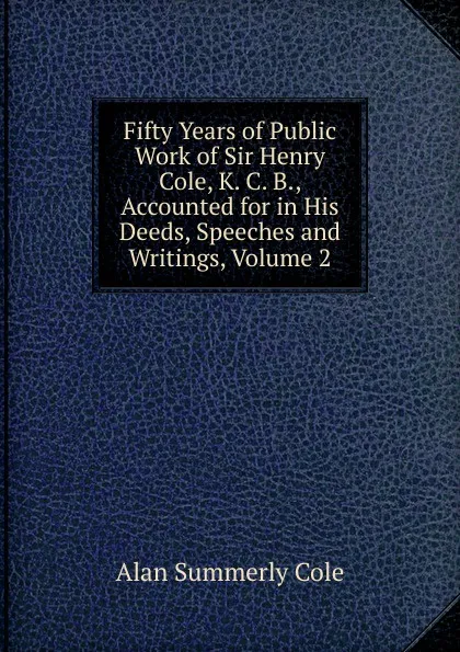 Обложка книги Fifty Years of Public Work of Sir Henry Cole, K. C. B., Accounted for in His Deeds, Speeches and Writings, Volume 2, Alan Summerly Cole