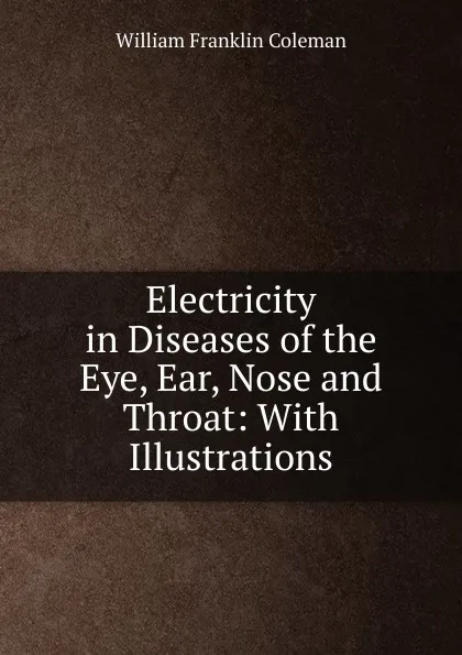 Обложка книги Electricity in Diseases of the Eye, Ear, Nose and Throat: With Illustrations, William Franklin Coleman