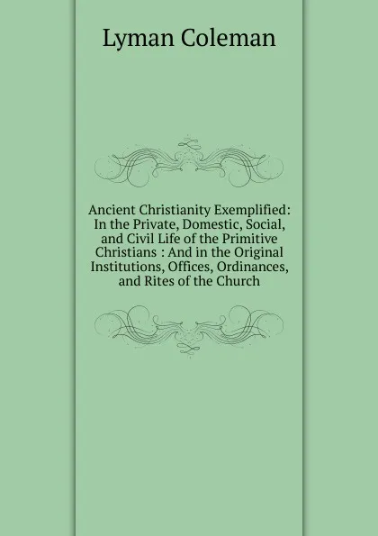 Обложка книги Ancient Christianity Exemplified: In the Private, Domestic, Social, and Civil Life of the Primitive Christians : And in the Original Institutions, Offices, Ordinances, and Rites of the Church, Lyman Coleman