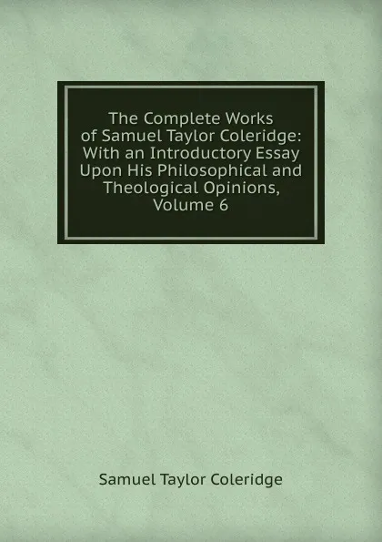 Обложка книги The Complete Works of Samuel Taylor Coleridge: With an Introductory Essay Upon His Philosophical and Theological Opinions, Volume 6, Samuel Taylor Coleridge