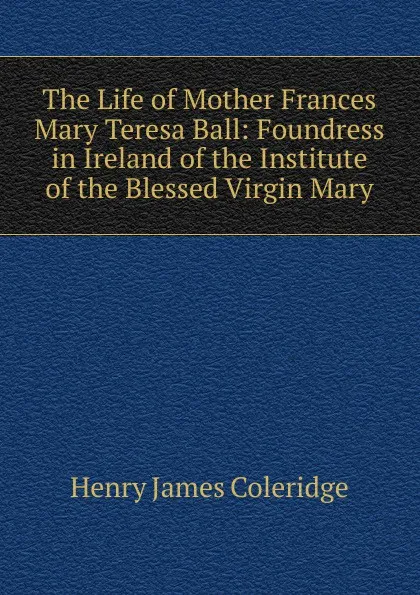 Обложка книги The Life of Mother Frances Mary Teresa Ball: Foundress in Ireland of the Institute of the Blessed Virgin Mary, Henry James Coleridge