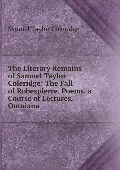 Обложка книги The Literary Remains of Samuel Taylor Coleridge: The Fall of Robespierre. Poems. a Course of Lectures. Omniana, Samuel Taylor Coleridge