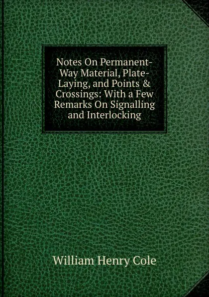 Обложка книги Notes On Permanent-Way Material, Plate-Laying, and Points . Crossings: With a Few Remarks On Signalling and Interlocking, William Henry Cole