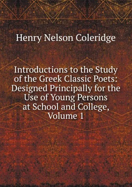 Обложка книги Introductions to the Study of the Greek Classic Poets: Designed Principally for the Use of Young Persons at School and College, Volume 1, Henry Nelson Coleridge